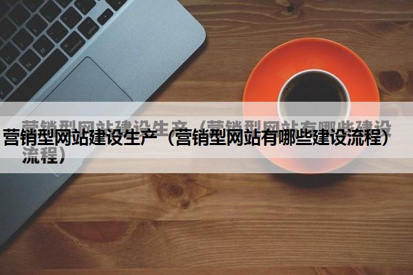 营销型网站建设生产（营销型网站有哪些建设流程）