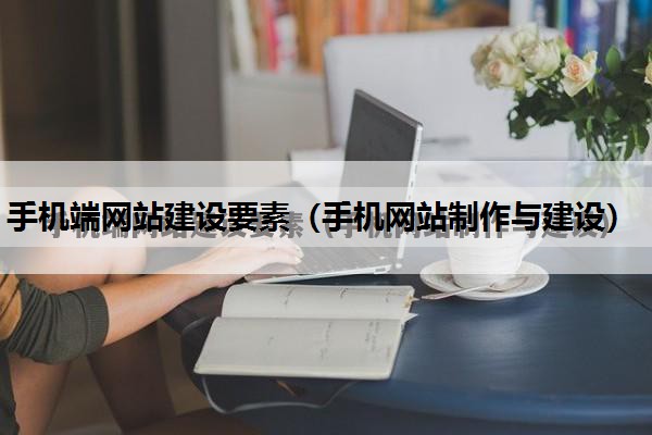 手机端网站建设要素（手机网站制作与建设）