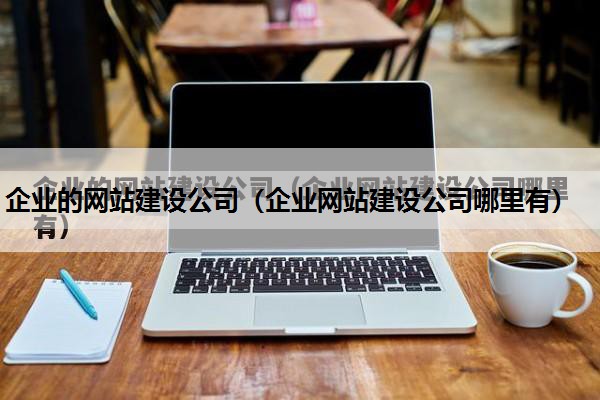 企业的网站建设公司（企业网站建设公司哪里有）